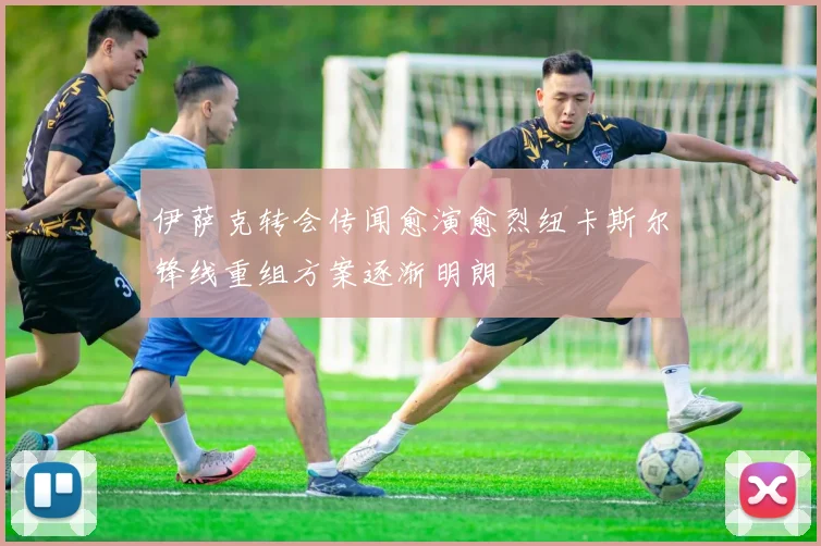 伊萨克转会传闻愈演愈烈纽卡斯尔锋线重组方案逐渐明朗