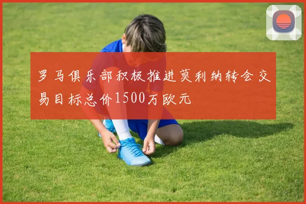 罗马俱乐部积极推进莫利纳转会交易目标总价1500万欧元