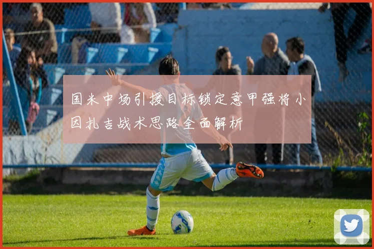 国米中场引援目标锁定意甲强将小因扎吉战术思路全面解析