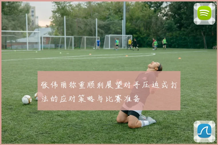张伟丽称重顺利展望对手压迫式打法的应对策略与比赛准备