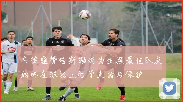 韦德盛赞哈斯勒姆为生涯最佳队友始终在球场上给予支持与保护